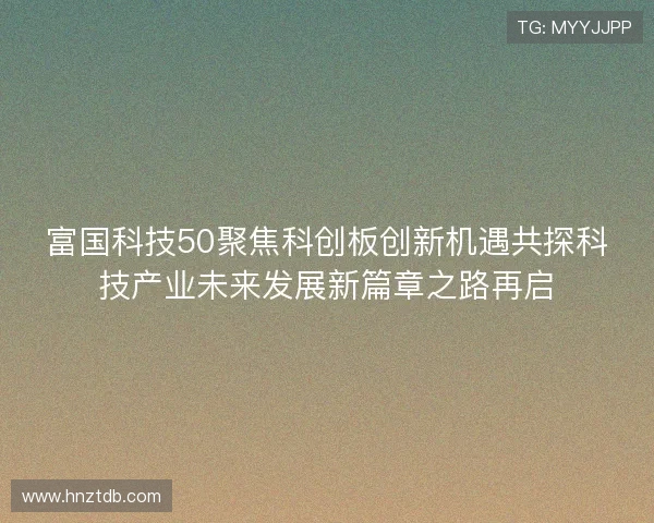 富国科技50聚焦科创板创新机遇共探科技产业未来发展新篇章之路再启